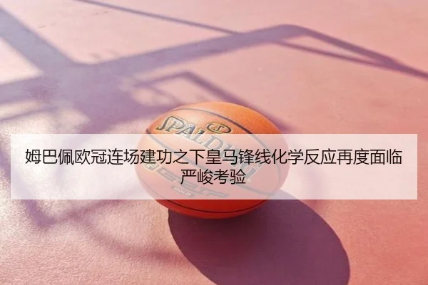 姆巴佩欧冠连场建功之下皇马锋线化学反应再度面临严峻考验